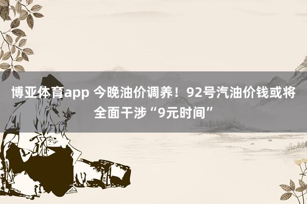 博亚体育app 今晚油价调养！92号汽油价钱或将全面干涉“9元时间”
