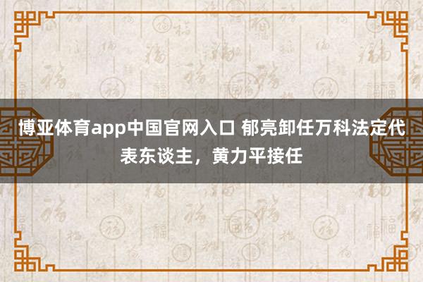 博亚体育app中国官网入口 郁亮卸任万科法定代表东谈主，黄力平接任