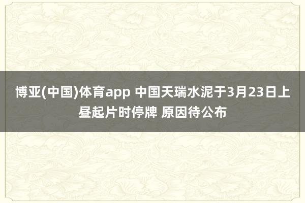 博亚(中国)体育app 中国天瑞水泥于3月23日上昼起片时停牌 原因待公布