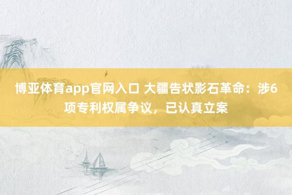 博亚体育app官网入口 大疆告状影石革命：涉6项专利权属争议，已认真立案