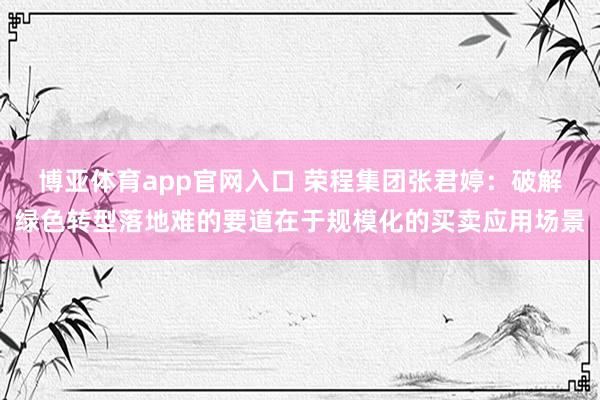 博亚体育app官网入口 荣程集团张君婷：破解绿色转型落地难的要道在于规模化的买卖应用场景