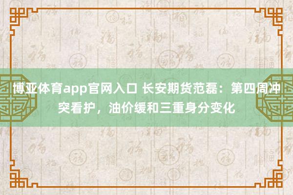 博亚体育app官网入口 长安期货范磊：第四周冲突看护，油价缓和三重身分变化
