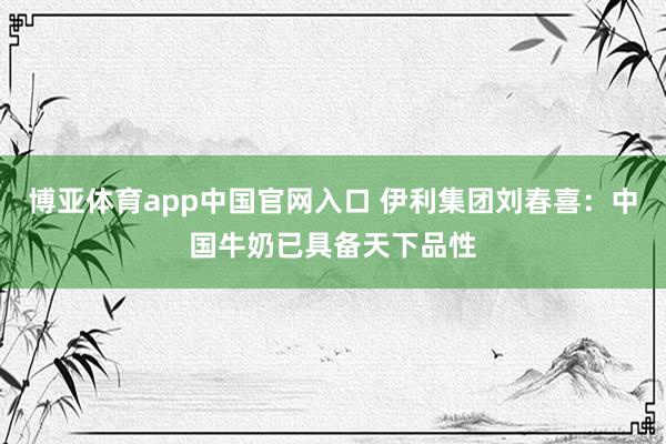 博亚体育app中国官网入口 伊利集团刘春喜：中国牛奶已具备天下品性