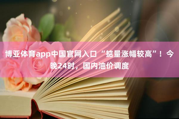 博亚体育app中国官网入口 “掂量涨幅较高”！今晚24时，国内油价调度