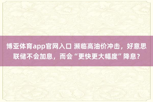 博亚体育app官网入口 濒临高油价冲击，好意思联储不会加息，而会“更快更大幅度”降息？