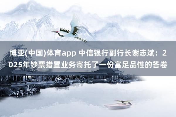 博亚(中国)体育app 中信银行副行长谢志斌：2025年钞票措置业务寄托了一份富足品性的答卷