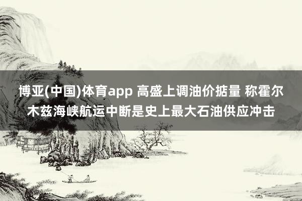 博亚(中国)体育app 高盛上调油价掂量 称霍尔木兹海峡航运中断是史上最大石油供应冲击
