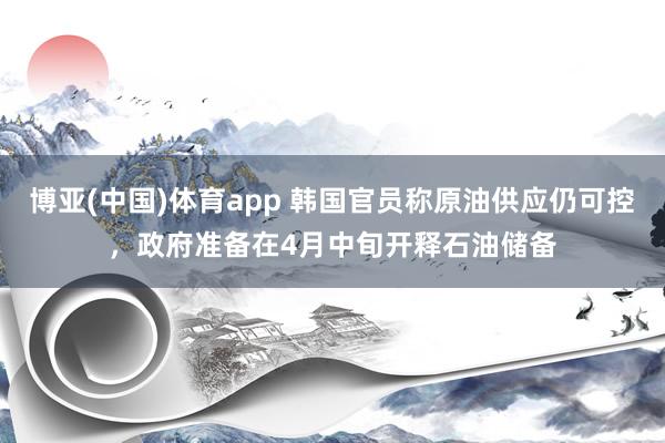 博亚(中国)体育app 韩国官员称原油供应仍可控，政府准备在4月中旬开释石油储备