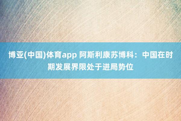 博亚(中国)体育app 阿斯利康苏博科：中国在时期发展界限处于进局势位