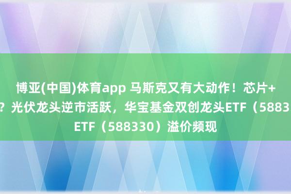 博亚(中国)体育app 马斯克又有大动作！芯片+光伏有望共振？光伏龙头逆市活跃，华宝基金双创龙头ETF（588330）溢价频现