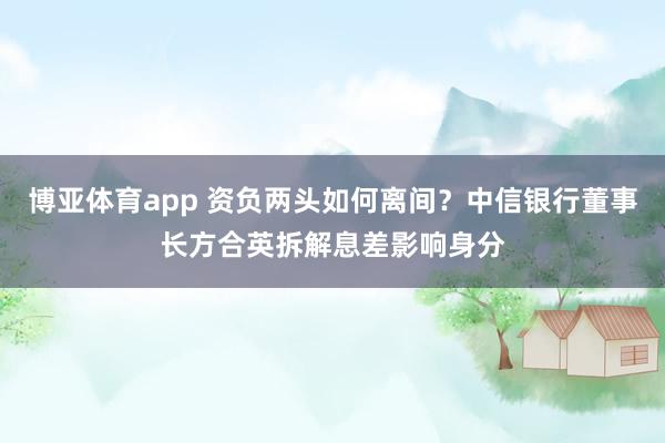 博亚体育app 资负两头如何离间？中信银行董事长方合英拆解息差影响身分