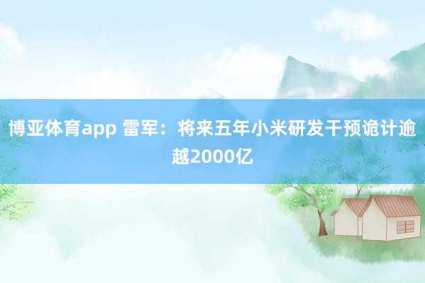 博亚体育app 雷军：将来五年小米研发干预诡计逾越2000亿