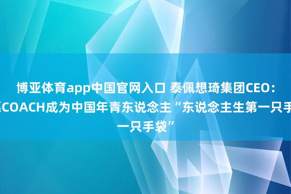 博亚体育app中国官网入口 泰佩想琦集团CEO：但愿COACH成为中国年青东说念主“东说念主生第一只手袋”