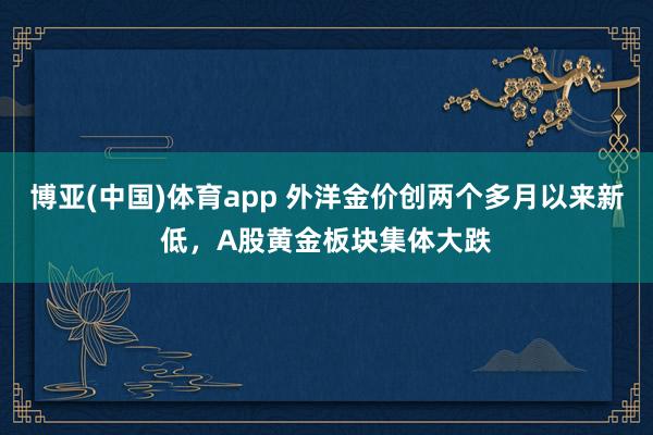 博亚(中国)体育app 外洋金价创两个多月以来新低，A股黄金板块集体大跌