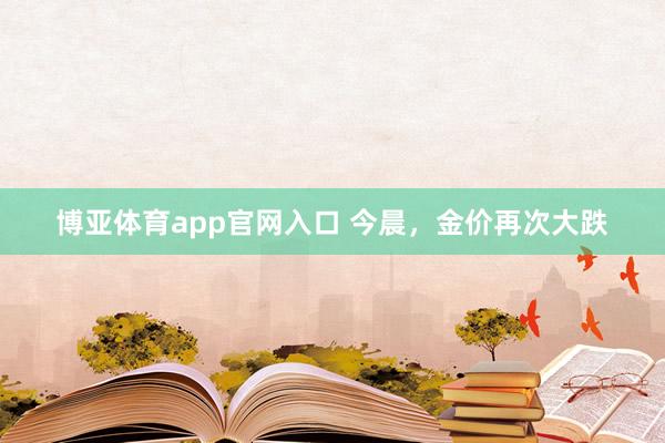 博亚体育app官网入口 今晨，金价再次大跌