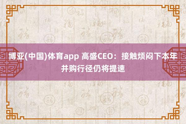 博亚(中国)体育app 高盛CEO：接触烦闷下本年并购行径仍将提速