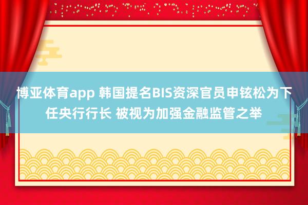 博亚体育app 韩国提名BIS资深官员申铉松为下任央行行长 被视为加强金融监管之举