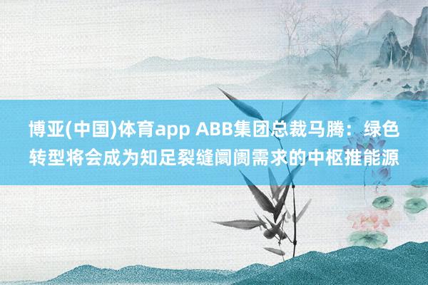 博亚(中国)体育app ABB集团总裁马腾：绿色转型将会成为知足裂缝阛阓需求的中枢推能源