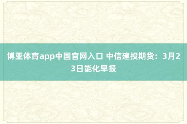 博亚体育app中国官网入口 中信建投期货：3月23日能化早报