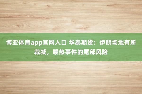 博亚体育app官网入口 华泰期货：伊朗场地有所裁减，暖热事件的尾部风险