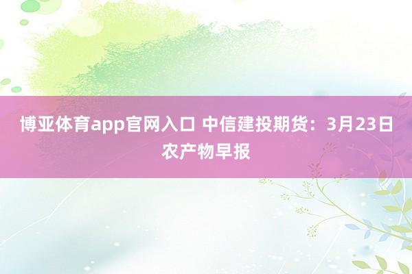 博亚体育app官网入口 中信建投期货：3月23日农产物早报