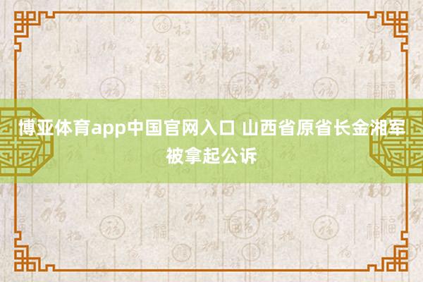 博亚体育app中国官网入口 山西省原省长金湘军被拿起公诉
