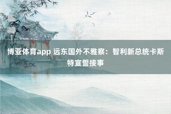 博亚体育app 远东国外不雅察：智利新总统卡斯特宣誓接事