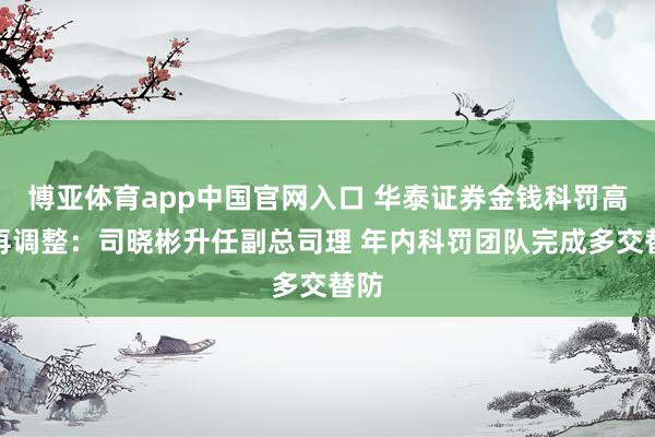 博亚体育app中国官网入口 华泰证券金钱科罚高管再调整：司晓彬升任副总司理 年内科罚团队完成多交替防