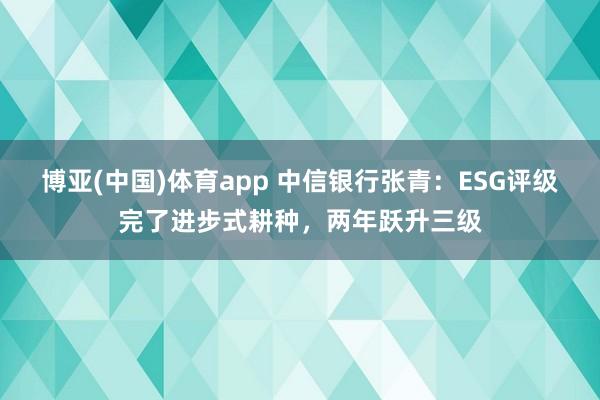 博亚(中国)体育app 中信银行张青：ESG评级完了进步式耕种，两年跃升三级