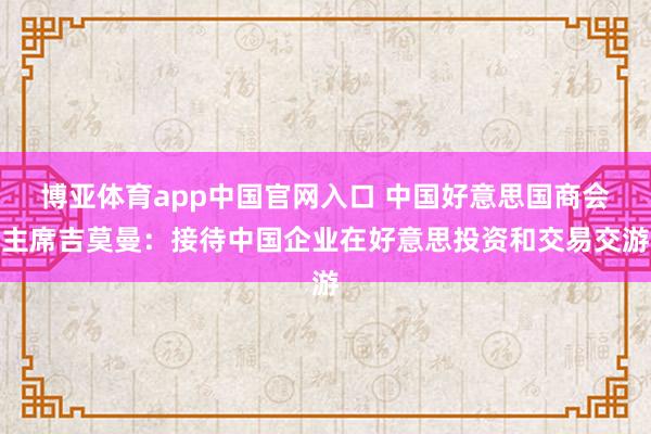 博亚体育app中国官网入口 中国好意思国商会主席吉莫曼：接待中国企业在好意思投资和交易交游