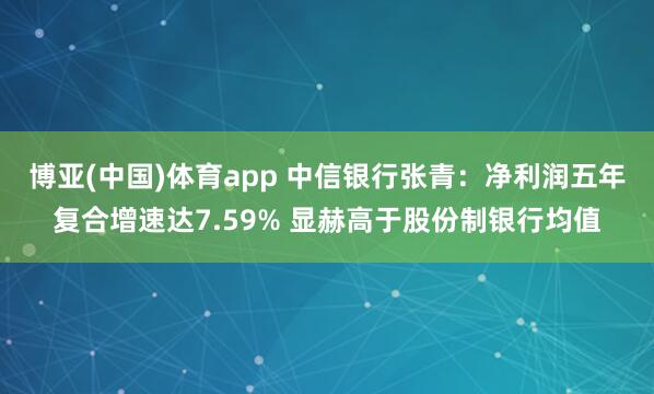 博亚(中国)体育app 中信银行张青:净利润五年复合增速达7.59% 显赫高于股份制银行均值