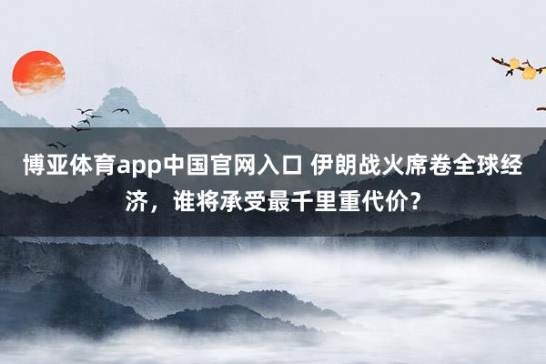 博亚体育app中国官网入口 伊朗战火席卷全球经济，谁将承受最千里重代价？