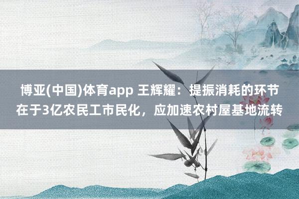 博亚(中国)体育app 王辉耀：提振消耗的环节在于3亿农民工市民化，应加速农村屋基地流转