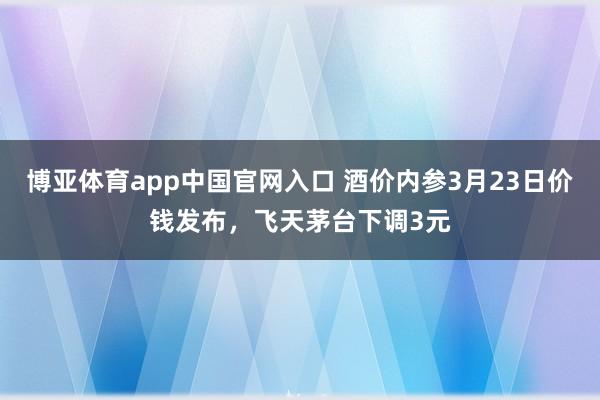 博亚体育app中国官网入口 酒价内参3月23日价钱发布，飞天茅台下调3元