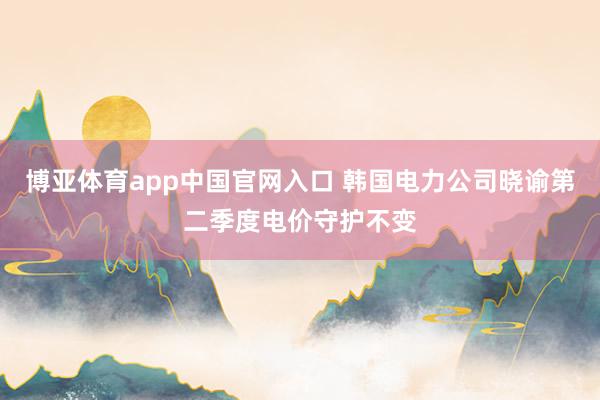 博亚体育app中国官网入口 韩国电力公司晓谕第二季度电价守护不变