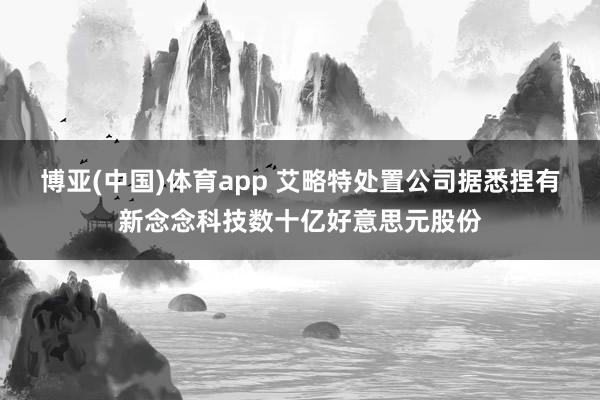 博亚(中国)体育app 艾略特处置公司据悉捏有新念念科技数十亿好意思元股份