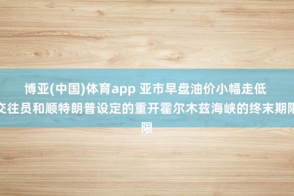 博亚(中国)体育app 亚市早盘油价小幅走低 交往员和顺特朗普设定的重开霍尔木兹海峡的终末期限