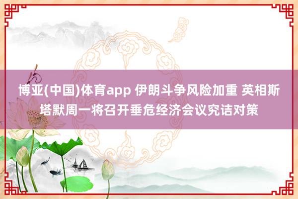 博亚(中国)体育app 伊朗斗争风险加重 英相斯塔默周一将召开垂危经济会议究诘对策