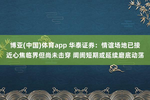 博亚(中国)体育app 华泰证券：情谊场地已接近心焦临界但尚未击穿 阛阓短期或延续磨底动荡