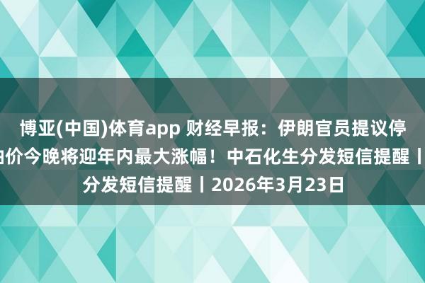 博亚(中国)体育app 财经早报：伊朗官员提议停火6条目，国内油价今晚将迎年内最大涨幅！中石化生分发短信提醒丨2026年3月23日
