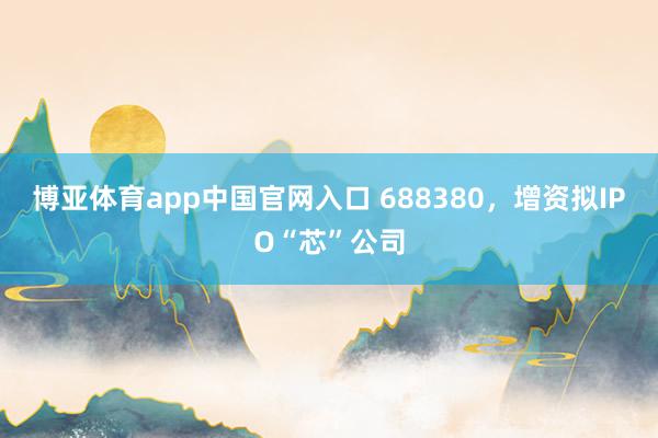 博亚体育app中国官网入口 688380，增资拟IPO“芯”公司