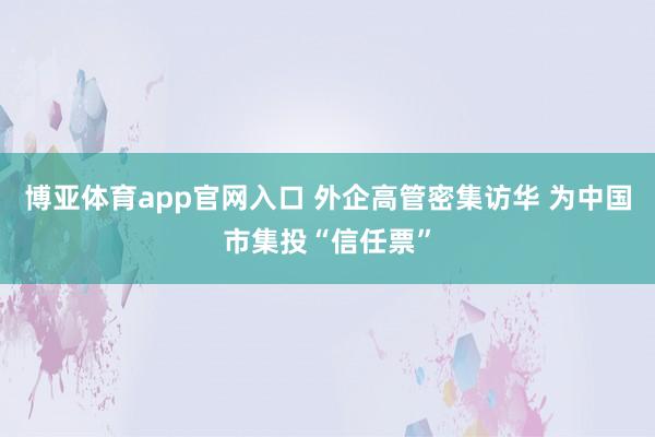 博亚体育app官网入口 外企高管密集访华 为中国市集投“信任票”