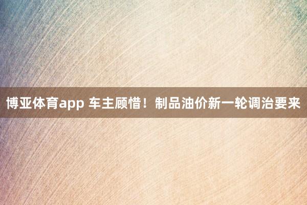 博亚体育app 车主顾惜！制品油价新一轮调治要来