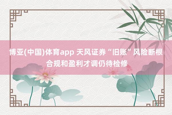 博亚(中国)体育app 天风证券“旧账”风险断根 合规和盈利才调仍待检修