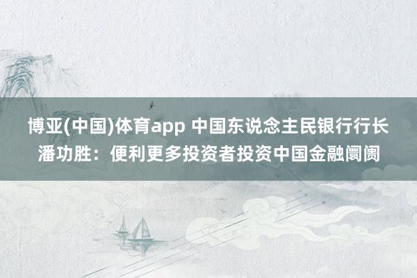 博亚(中国)体育app 中国东说念主民银行行长潘功胜：便利更多投资者投资中国金融阛阓