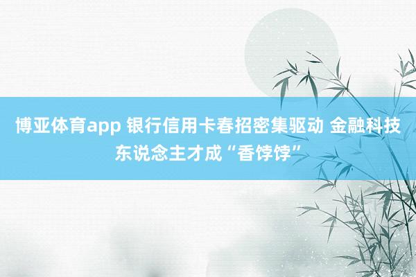 博亚体育app 银行信用卡春招密集驱动 金融科技东说念主才成“香饽饽”