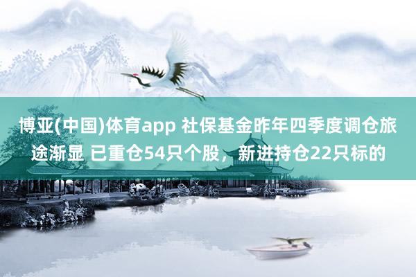博亚(中国)体育app 社保基金昨年四季度调仓旅途渐显 已重仓54只个股，新进持仓22只标的