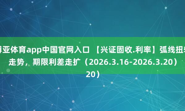 博亚体育app中国官网入口 【兴证固收.利率】弧线扭转走势，期限利差走扩（2026.3.16-2026.3.20）
