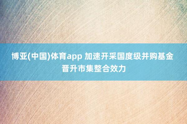 博亚(中国)体育app 加速开采国度级并购基金 晋升市集整合效力