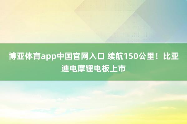 博亚体育app中国官网入口 续航150公里！比亚迪电摩锂电板上市